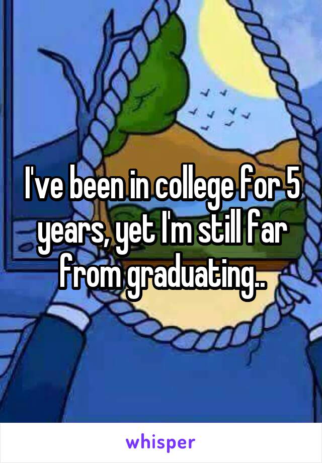 I've been in college for 5 years, yet I'm still far from graduating..