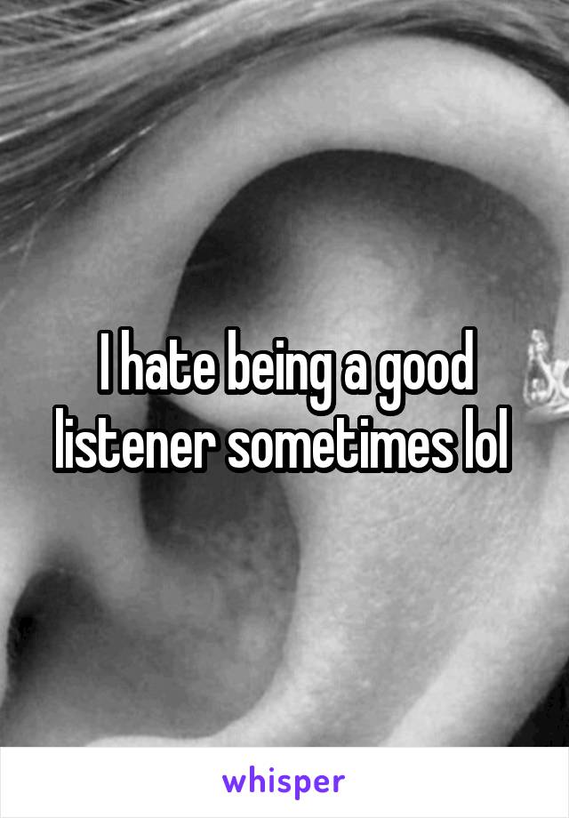 I hate being a good listener sometimes lol 