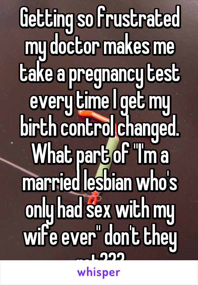 Getting so frustrated my doctor makes me take a pregnancy test every time I get my birth control changed.
What part of "I'm a married lesbian who's only had sex with my wife ever" don't they get???