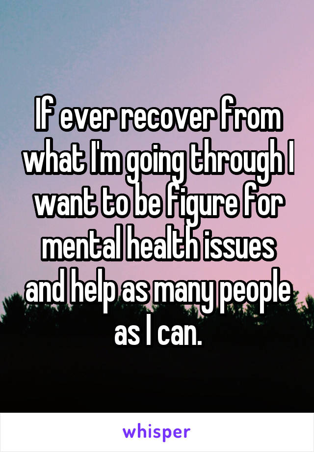 If ever recover from what I'm going through I want to be figure for mental health issues and help as many people as I can.