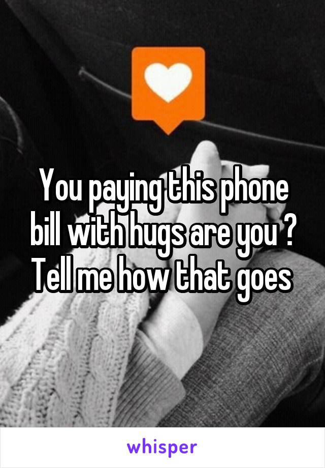 You paying this phone bill with hugs are you ?
Tell me how that goes 