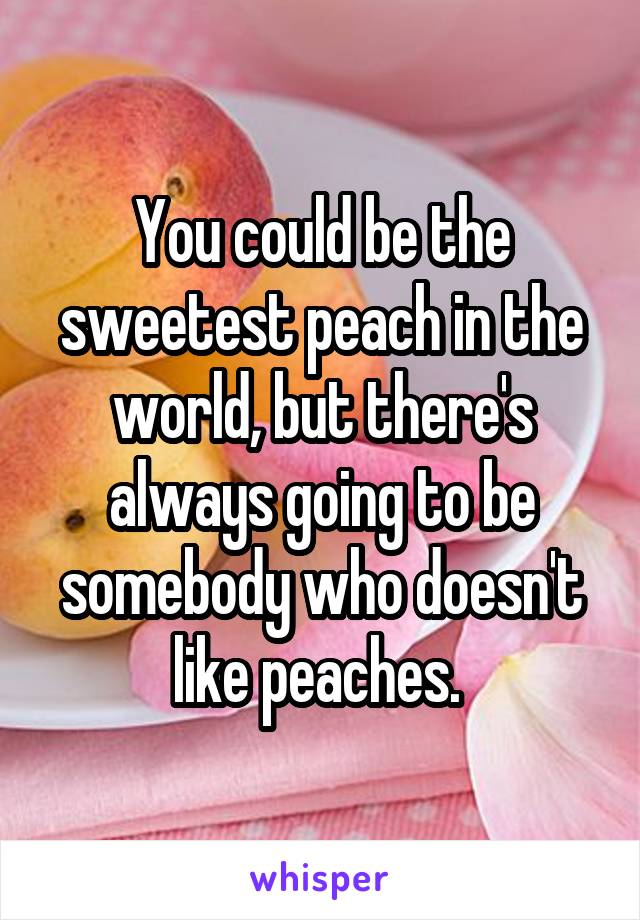 You could be the sweetest peach in the world, but there's always going to be somebody who doesn't like peaches. 
