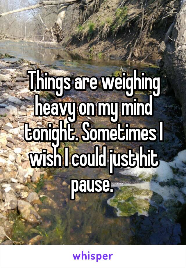 Things are weighing heavy on my mind tonight. Sometimes I wish I could just hit pause. 