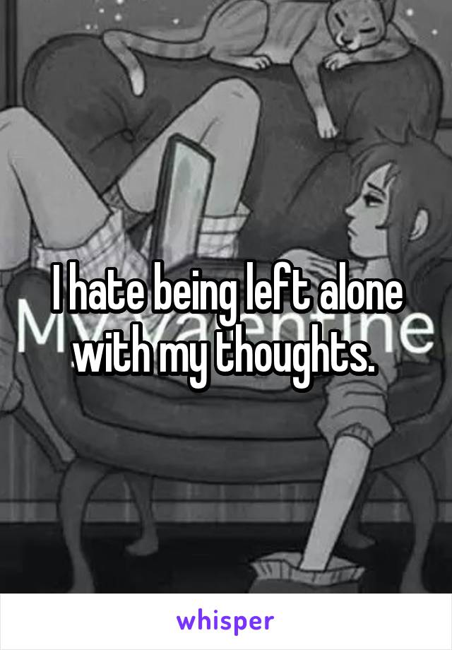 I hate being left alone with my thoughts. 