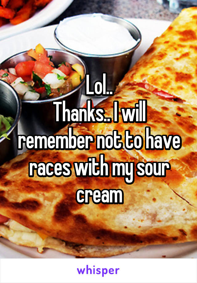 Lol..
Thanks.. I will remember not to have races with my sour cream