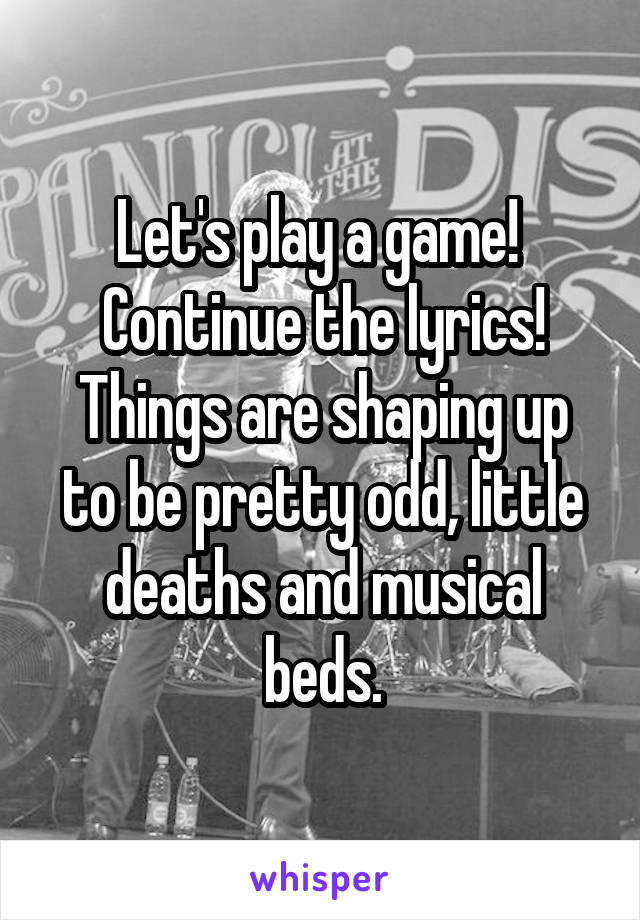 Let's play a game! 
Continue the lyrics!
Things are shaping up to be pretty odd, little deaths and musical beds.
