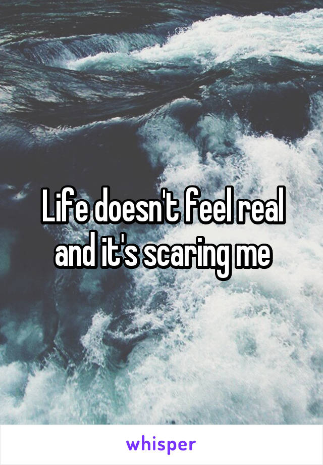 Life doesn't feel real and it's scaring me