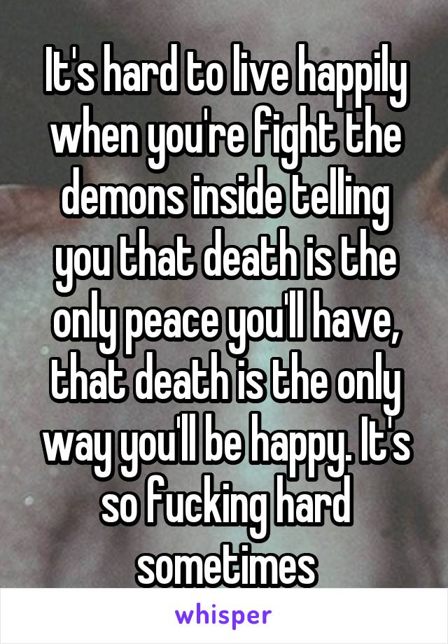 It's hard to live happily when you're fight the demons inside telling you that death is the only peace you'll have, that death is the only way you'll be happy. It's so fucking hard sometimes