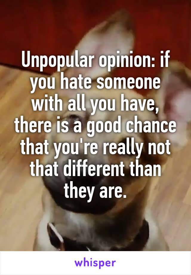Unpopular opinion: if you hate someone with all you have, there is a good chance that you're really not that different than they are.
