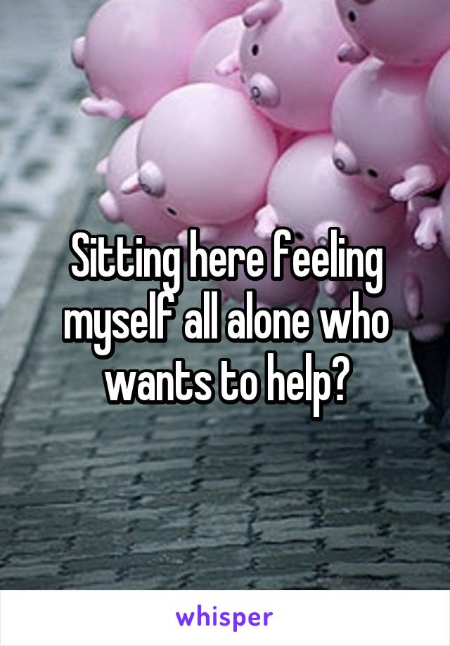 Sitting here feeling myself all alone who wants to help?
