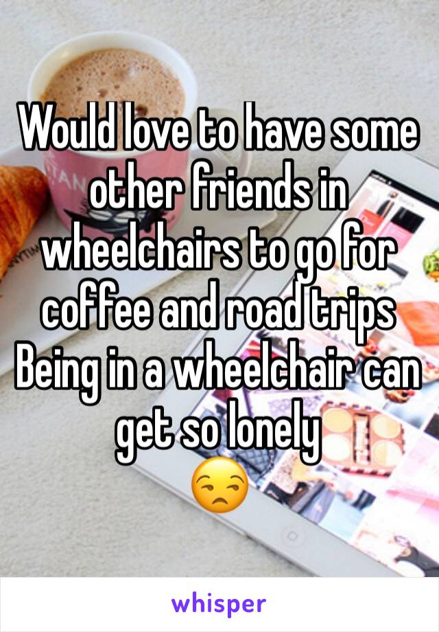 Would love to have some other friends in wheelchairs to go for coffee and road trips
Being in a wheelchair can get so lonely 
😒
