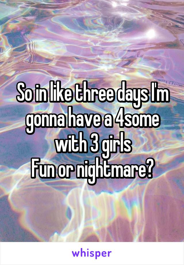 So in like three days I'm gonna have a 4some with 3 girls
Fun or nightmare?