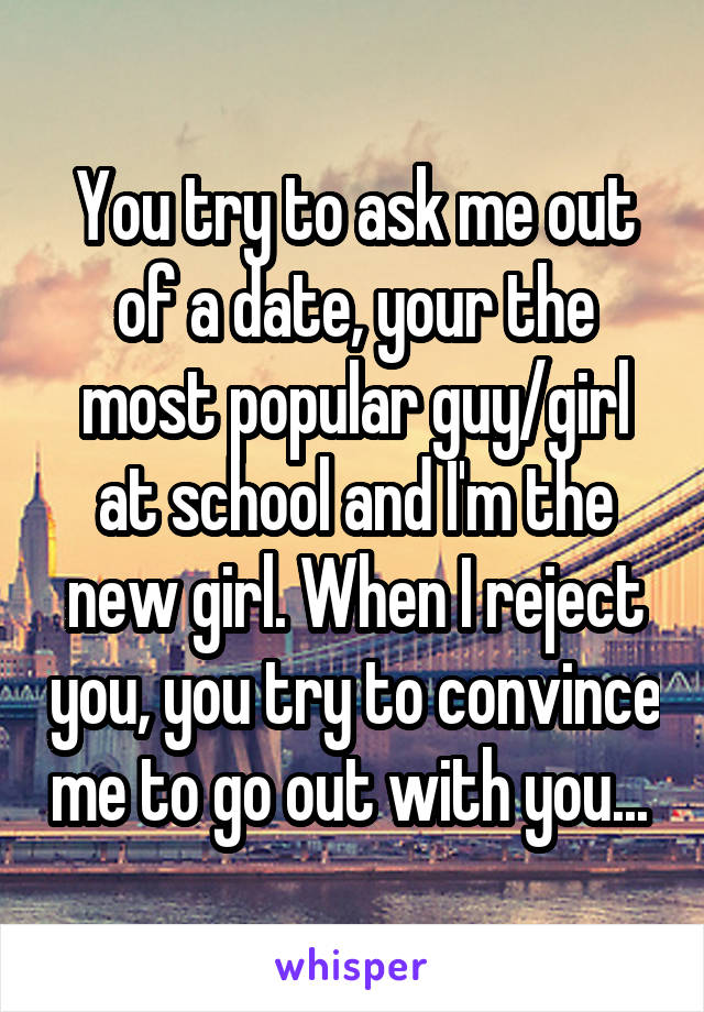 You try to ask me out of a date, your the most popular guy/girl at school and I'm the new girl. When I reject you, you try to convince me to go out with you... 