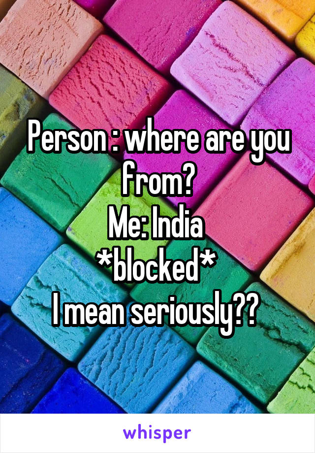Person : where are you from?
Me: India 
*blocked* 
I mean seriously?? 