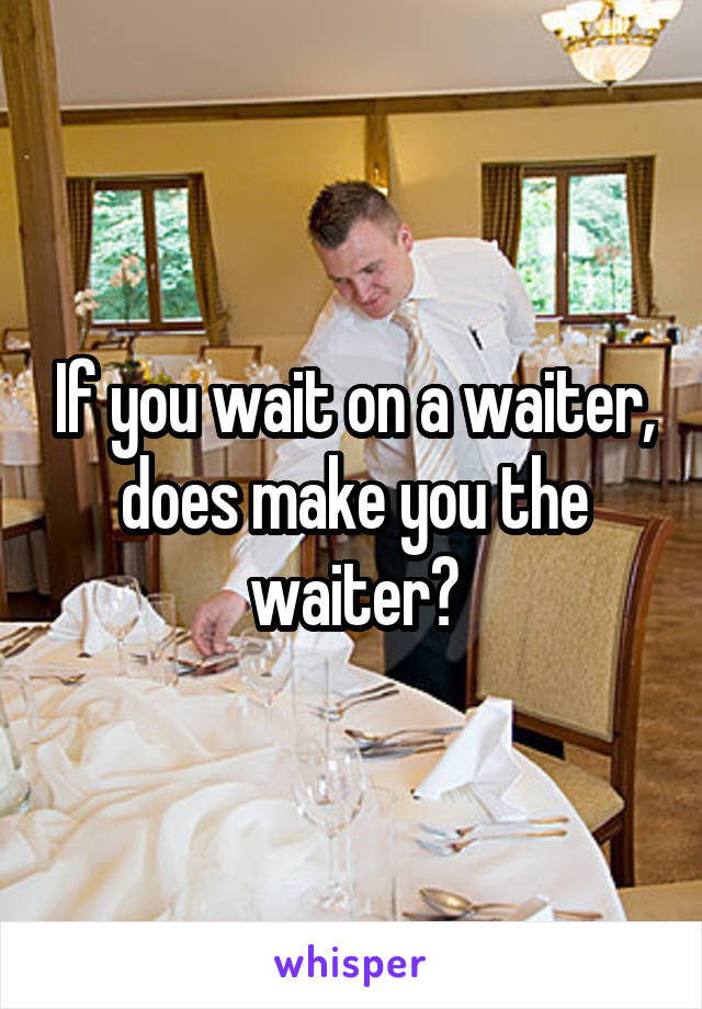 If you wait on a waiter, does make you the waiter?