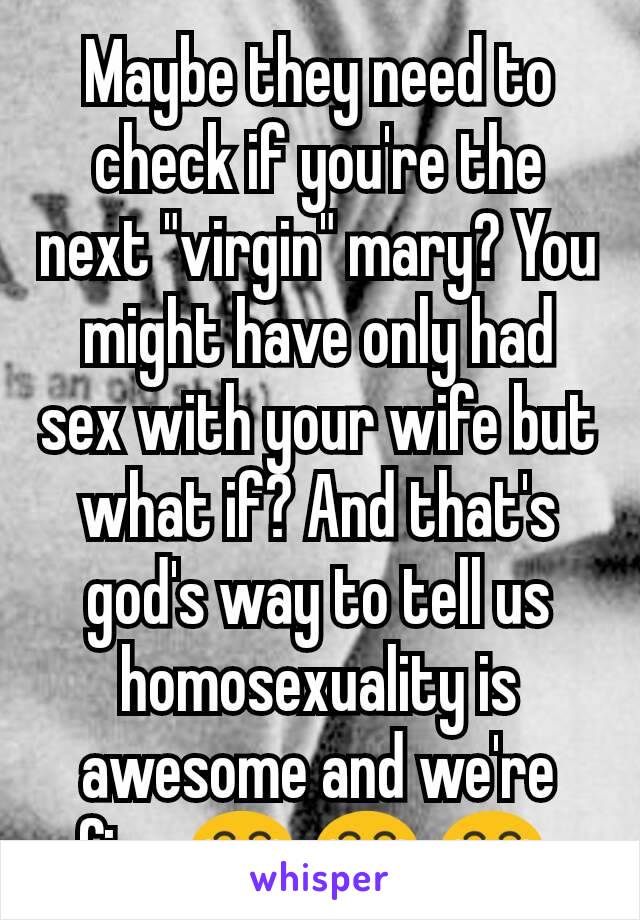 Maybe they need to check if you're the next "virgin" mary? You might have only had sex with your wife but what if? And that's god's way to tell us homosexuality is awesome and we're fine 😂 😂 😂 