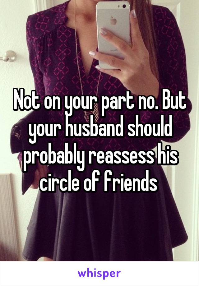 Not on your part no. But your husband should probably reassess his circle of friends 