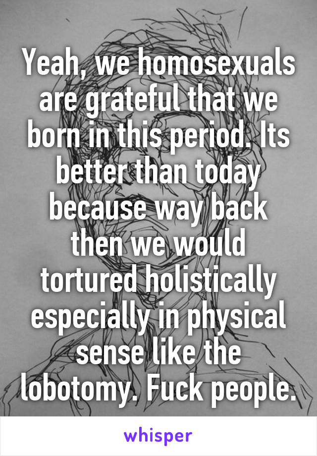 Yeah, we homosexuals are grateful that we born in this period. Its better than today because way back then we would tortured holistically especially in physical sense like the lobotomy. Fuck people.
