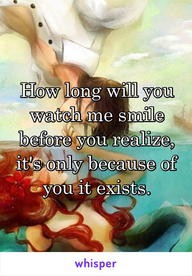How long will you watch me smile before you realize, it's only because of you it exists.