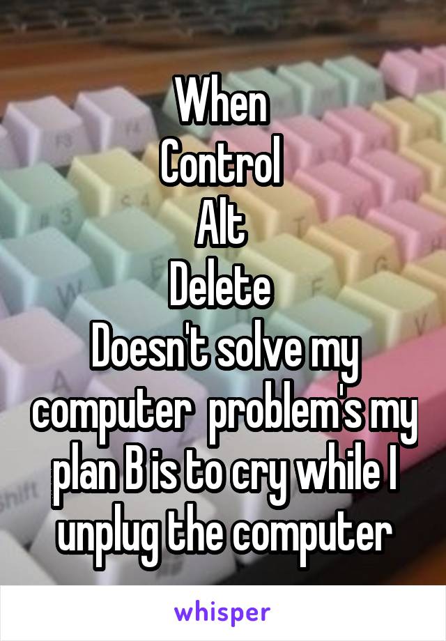 When 
Control 
Alt 
Delete 
Doesn't solve my computer  problem's my plan B is to cry while I unplug the computer