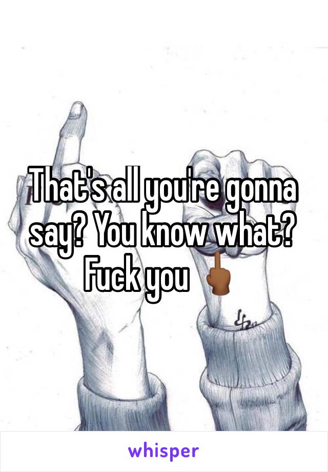 That's all you're gonna say? You know what? Fuck you 🖕🏾