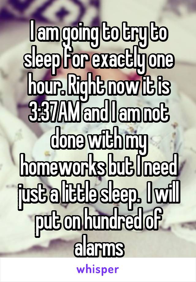 I am going to try to sleep for exactly one hour. Right now it is 3:37AM and I am not done with my homeworks but I need just a little sleep.  I will put on hundred of alarms