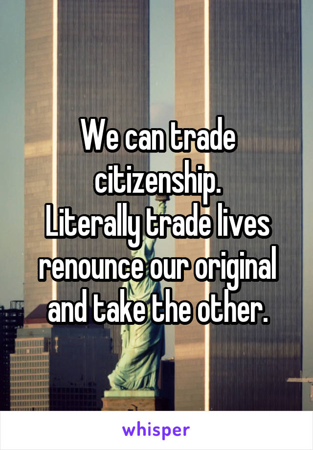 We can trade citizenship.
Literally trade lives renounce our original and take the other.
