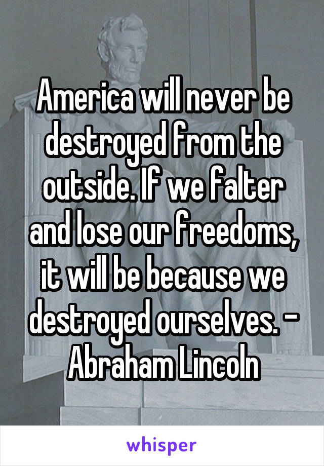 America will never be destroyed from the outside. If we falter and lose our freedoms, it will be because we destroyed ourselves. - Abraham Lincoln