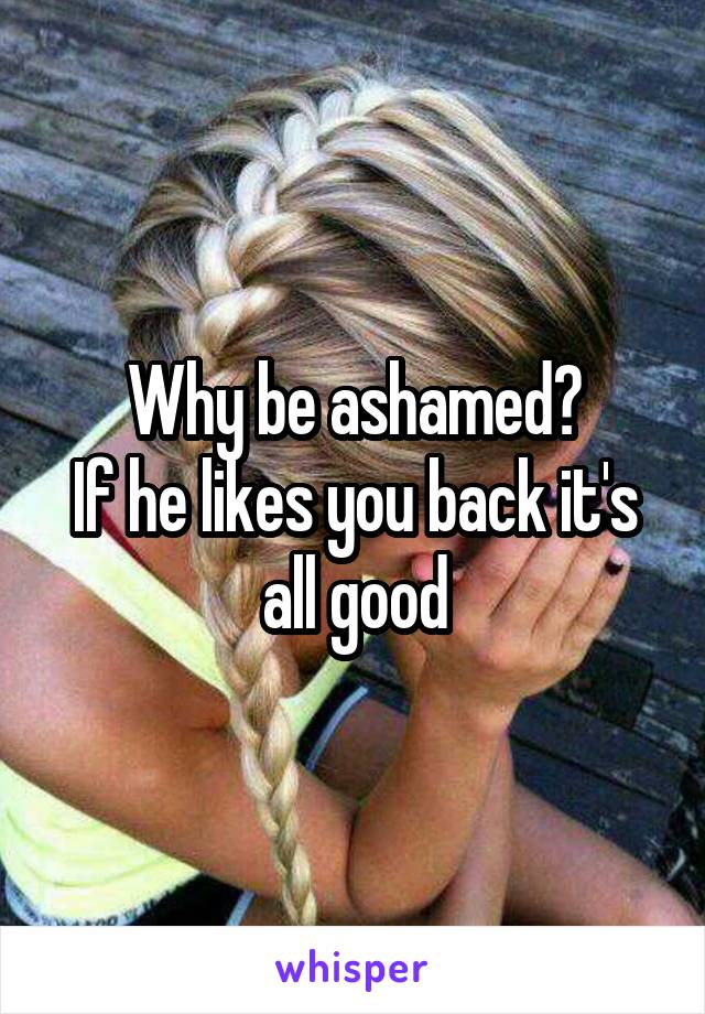 Why be ashamed?
If he likes you back it's all good