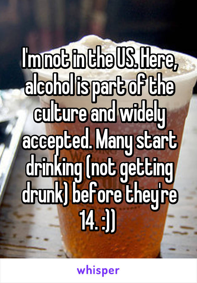 I'm not in the US. Here, alcohol is part of the culture and widely accepted. Many start drinking (not getting drunk) before they're 14. :)) 