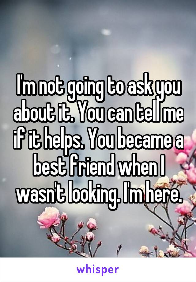 I'm not going to ask you about it. You can tell me if it helps. You became a best friend when I wasn't looking. I'm here.