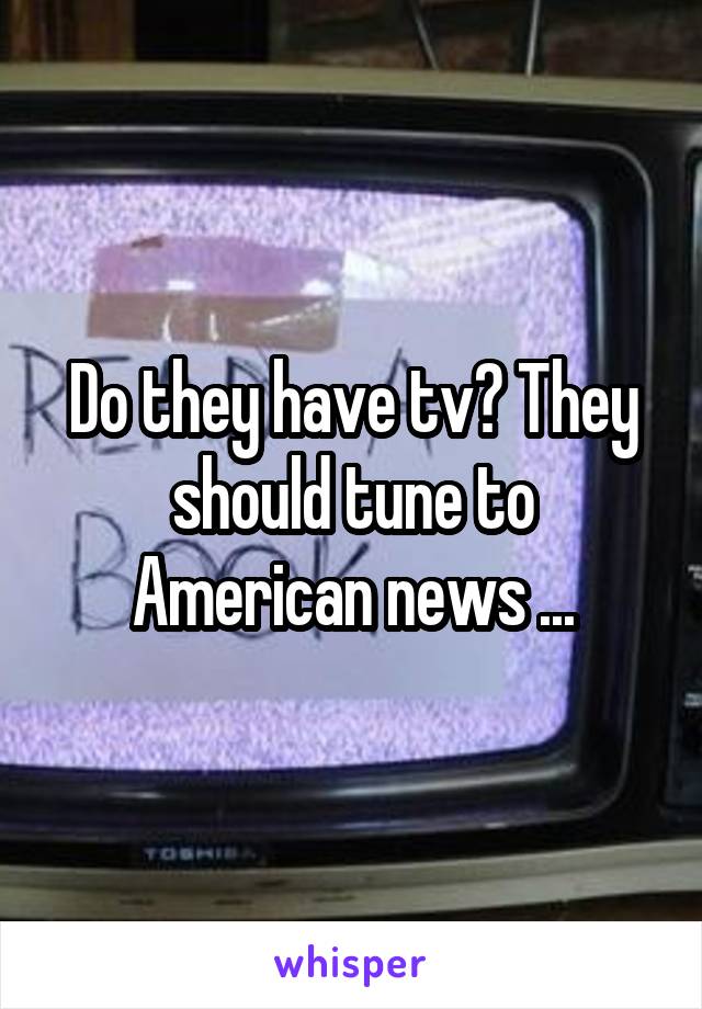 Do they have tv? They should tune to American news ...