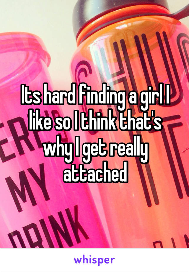 Its hard finding a girl I like so I think that's why I get really attached