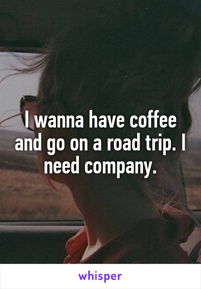I wanna have coffee and go on a road trip. I need company.