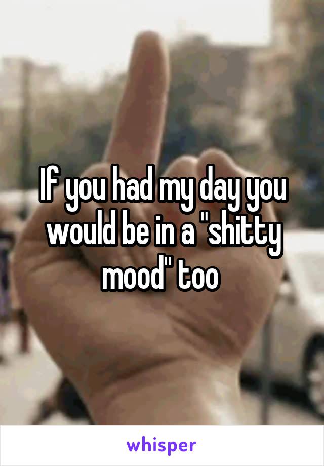 If you had my day you would be in a "shitty mood" too 