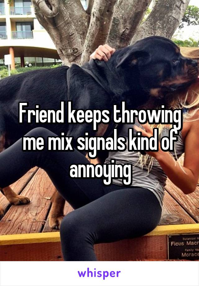 Friend keeps throwing me mix signals kind of annoying