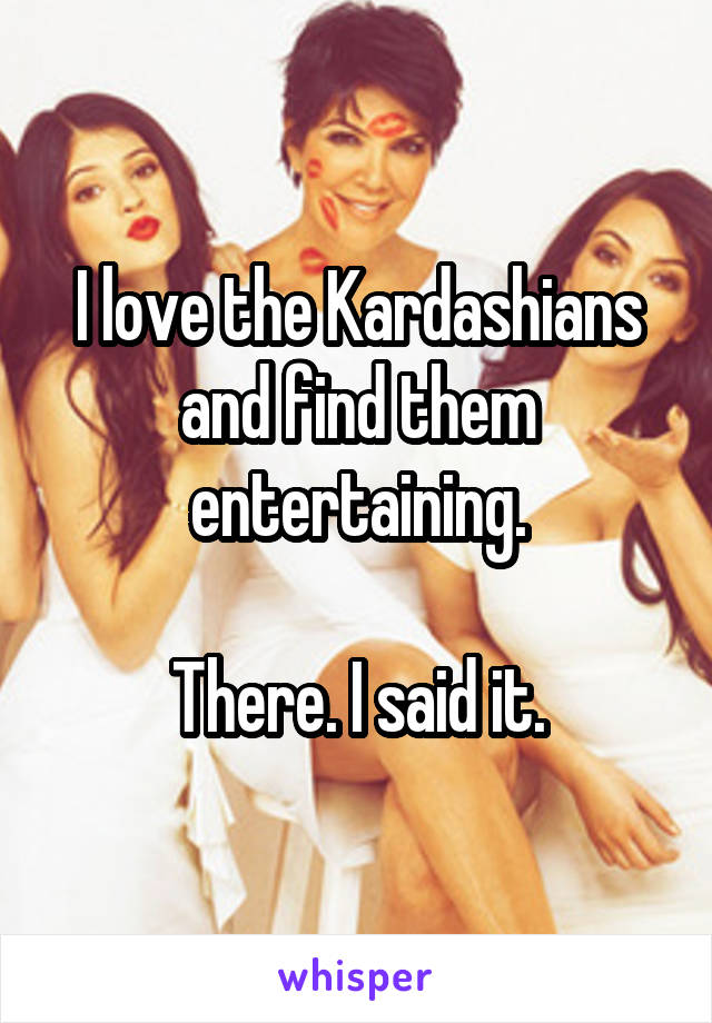 I love the Kardashians and find them entertaining.

There. I said it.
