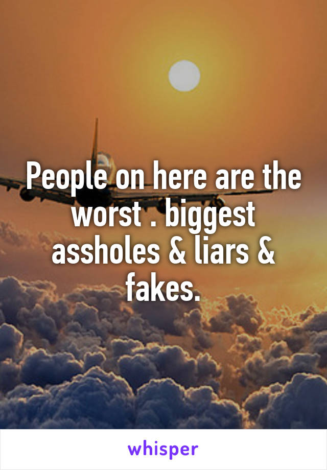 People on here are the worst . biggest assholes & liars & fakes.