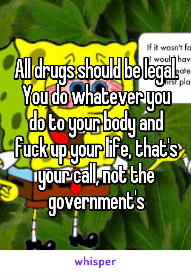 All drugs should be legal. You do whatever you do to your body and fuck up your life, that's your call, not the government's
