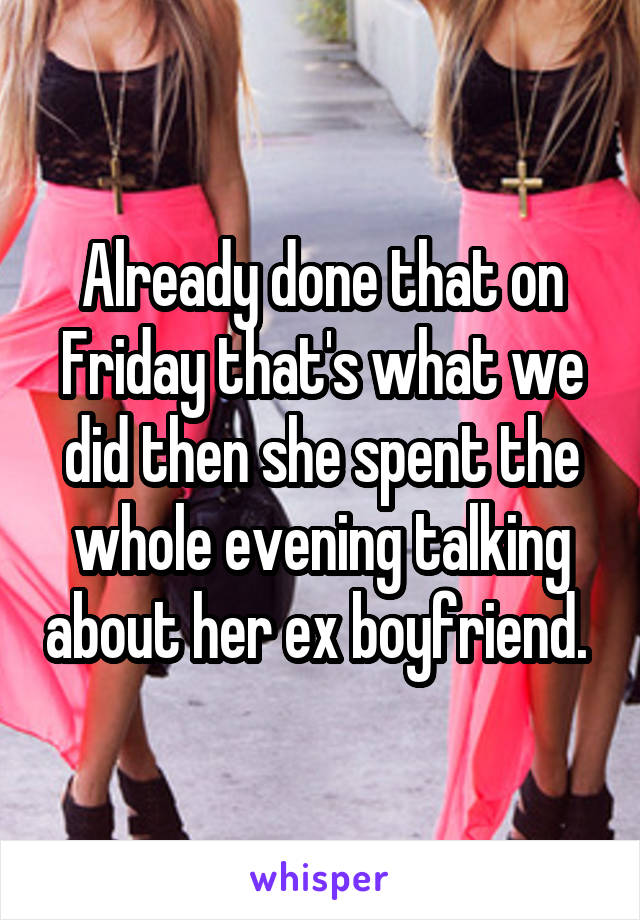 Already done that on Friday that's what we did then she spent the whole evening talking about her ex boyfriend. 