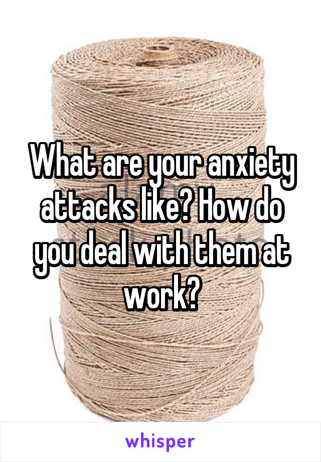 What are your anxiety attacks like? How do you deal with them at work?
