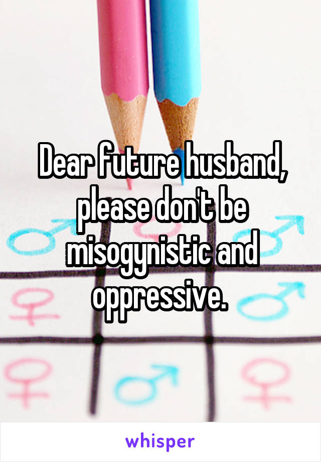 Dear future husband, please don't be misogynistic and oppressive. 
