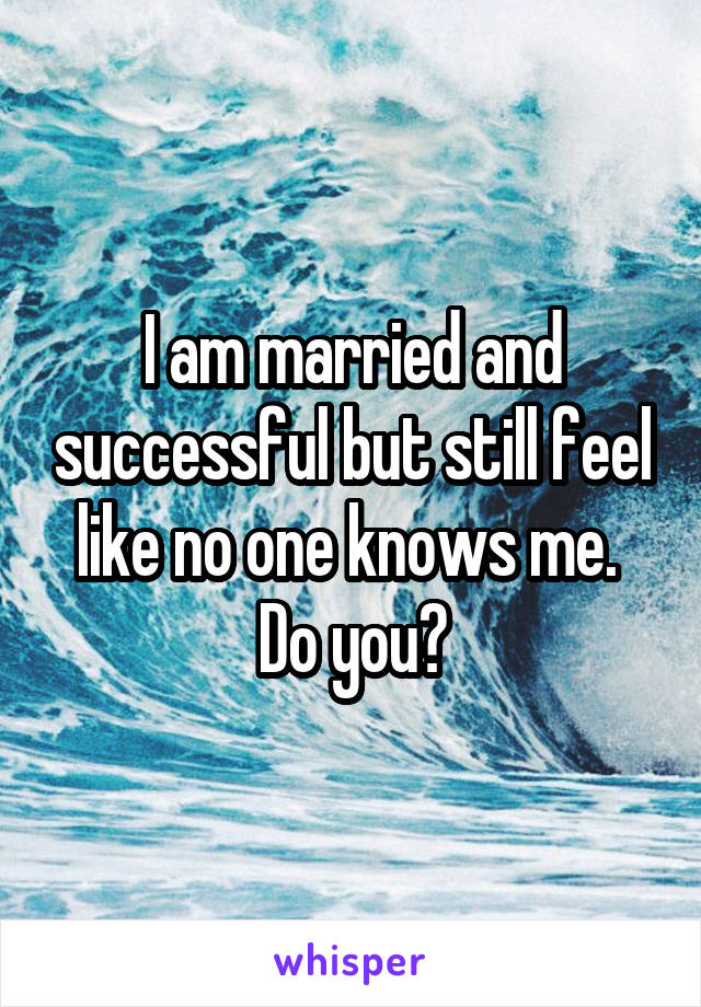 I am married and successful but still feel like no one knows me. 
Do you?