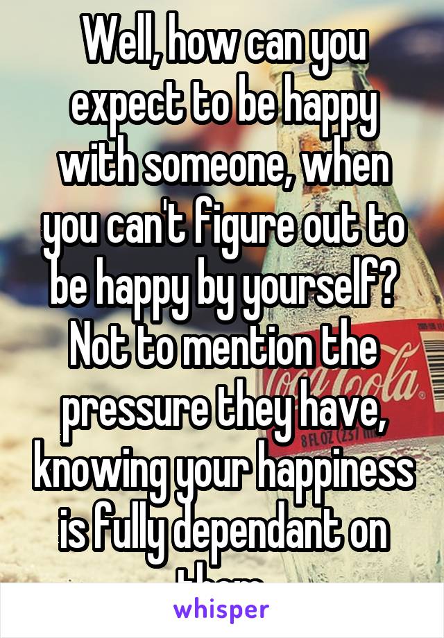 Well, how can you expect to be happy with someone, when you can't figure out to be happy by yourself? Not to mention the pressure they have, knowing your happiness is fully dependant on them.