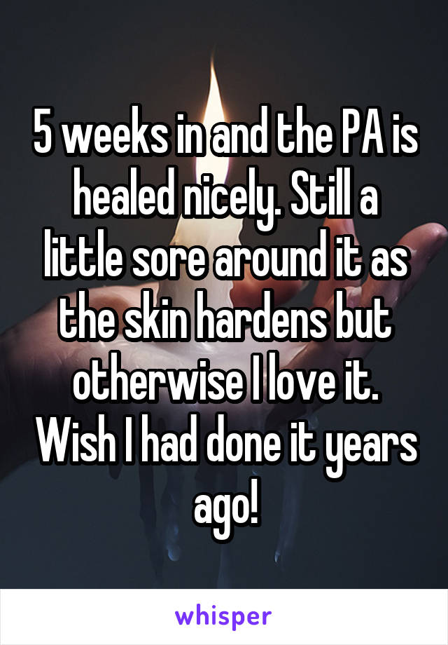 5 weeks in and the PA is healed nicely. Still a little sore around it as the skin hardens but otherwise I love it. Wish I had done it years ago!