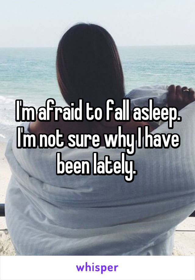 I'm afraid to fall asleep. I'm not sure why I have been lately. 