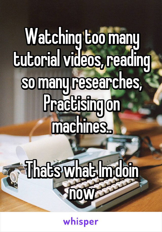 Watching too many tutorial videos, reading so many researches,
Practising on machines..

Thats what Im doin now