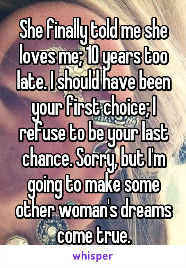 She finally told me she loves me; 10 years too late. I should have been your first choice; I refuse to be your last chance. Sorry, but I'm going to make some other woman's dreams come true.