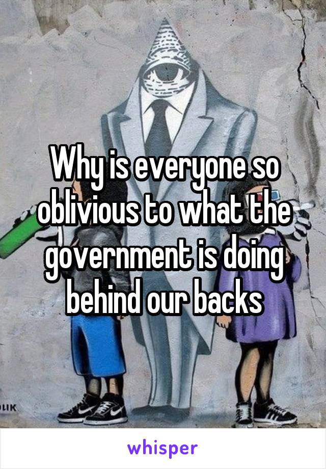 Why is everyone so oblivious to what the government is doing behind our backs