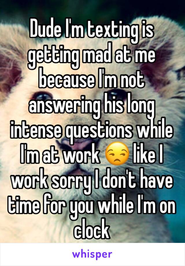 Dude I'm texting is getting mad at me because I'm not answering his long intense questions while I'm at work 😒 like I work sorry I don't have time for you while I'm on clock 